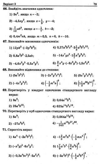 Варіант З ^9
66. Знайдіть значення одночлена:
1) Зл3, якщо п ~ -2;
2) -4,5ху2, якщо х =і , у = -4;
3 )-^-аЬ8, якщо а =" , ' & =-2;
XА І
4) 0,4т2пк, якщо т =0,5, л =6, А--1 0 .
67. Виконайте множення одночленів:
1) 12рЛ3-(-Зр4*2); 4) 0,27а3Ь2с6-ЗІа2Ь5с12;
2) 0,8а2Ь3-2,5аЬ; 5) -14х7і/22-1~х2у9г6;
3) -4 ,6 * У -0 ,5 * У ; 6) |лг4г/ (-б22у3)1,5х228.
68. Виконайте піднесення до степеня:
1) (5а7Ь5)2; 3) (-2 * У г 4)3; 5) (9х7(/5г8)2;
2) (—4дс2г/3)2; 4) (~|тп4л)6; 6) (і±а26Ь14)3.
69. Перетворіть у квадрат одночлена стандартного вигляду
вираз:
1) 9а6; 3) 0,64а12Ь8;
2) 25а4Ь10; 4) 625аІ4й6с18.
70. Перетворіть у куб одночлена стандартного вигляду вираз:
1) 8а9; 3) 0,064а12Ь24;
2) -27а6*3; 4) ~-^-а18Ь27с60.
71. Спростіть вираз:
1) 4а4 (-2а3&2)2; 4) ~і|/л3л8-(~|ілл4)2;
2) (-х5у)3-6 * У ; 5) і| а7&2-(|а2ь)3;
3) (-0,За46с3)2-5а2с6; 6) (-За2/Ь3)6-(-іа 5Ь4|3.
 