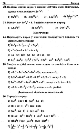 80___________________ Вправи
72. Подайте даний вираз у вигляді добутку двох одночленів,
один із яких дорівнює За3Ь5:
1) 9а8Ьп ; 2) -18а13&5; 3) -З,6а367; 4) 2Д а 21614.
73. Відомо, що 4х2у5=3. Знайдіть значення виразу:
1) 1,6х2у5; 2) 4х У 5; 3)- 20* У ° .
Многочлени
74. Перетворіть вираз у многочлен стандартного вигляду та
укажіть його степінь:
1) 6х2у - 2х2у +ху2- 7ху2;
2) а2+5а-3 +2а2-4а + 9;
3) 7о-4Ь+12с-4гі-5а-ЗЬ +2гі-6с;
4) Зх3+Ьх2у —6х2у2+7х2у +12х3- ху2+&х2у2+ 4ху2.
75. Зведіть подібні члени многочлена та знайдіть його зна­
чення:
1) -За3-7а2+5а3-За2+2а, якщо а = -3;
2) 0,263+0,4й2- 0,8Ь- 0,3&3+0,8Ь-1, якщо Ь= 2;
3) 7а2Ь+2аЬ2~4аЬ2+За2Ь+аЬ2, якщо а = 2, Ь= —0,1;
4) -0,2х-11х2у-19х2у, якщо х =-3, у = 0,4.
Додавання і віднімання многочленів
76. Спростіть вираз:
1) (8х2-12х +4)-(2х2+5х-2);
2) (11+2х) +(-х2+12х-35);
3) (7а2- За+6) - (-8а +2а3+ 5);
4) (14ху-2у2+13х2)-(-1 6у2-5ху +4х2);
5) (18а2Ь+9аЬ-2а62)+(4а&+2аЬ2);
6) ( А х у - | д:2і,) - ( - А д:2і' ' - н д :У )-
 