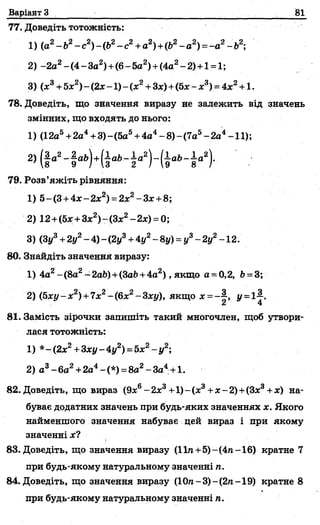 Варіант З 81
77. Доведіть тотожність:
1) (а2- Ь2- с2) - (Ь2- с2+а2) +(Ь2~а2) = -а2- Ь2;
2 ) -2а2- (4- За2)+(6- 5а2)+(4а2- 2)+1 = 1;
3) (х3+ 5х2) ~(2х -1) - (х2+ Зх) + (5х - х3) = 4х 2+ 1.
78. Доведіть, що значення виразу не залежить від значень
змінних, що входять до нього:
1) (12а5+2а4+3)- (5а5+4а4- 8) - (7а5- 2а4-11);
2) (§а2
79. Розв’яжіть рівняння:
1) 5- (З+4х - 2х2) = 2х2- Зх +8;
2) 12+(5х +3х2)-(3х2-2х) = 0;
3) (Зу3+2у2- 4) - (2у3+4у2- 8у) = у3- 2у2-12.
80. Знайдіть значення виразу:
1) 4а2- (8а2- 2аЬ)+(ЗаЬ+4а2) , якщо а = 0,2, Ь= 3;
2) (Ьху- х2) +7х2- (6х2- Зху), якщо * =-§ , у = і|.
81. Замість зірочки запишіть такий многочлен, щоб утвори­
лася тотожність:
1) *-(2х2+3ху-4у2) = 5х2- у 2;
2) а3- 6а2+2а4-(*) =8а2-За4+1.
82. Доведіть, що вираз (9х6- 2х3+1)- (ас3+х - 2)+(Зх3+х) на­
буває додатних значень при будь-яких значеннях х. Якого
найменшого значення набуває цей вираз і при якому
значенні*?
83. Доведіть, що значення виразу (11га+5)-(4п -16) кратне 7
при будь-якому натуральному значенні ті.
84. Доведіть, що значення виразу (10ге-3)-(2га-19) кратне 8
при будь-якому натуральному значенні га.
 
