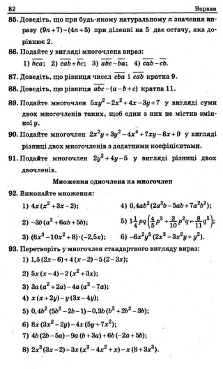 82 Вправи
85. Доведіть, що при будь-якому натуральному п значення ви­
разу (9п+ 7)-(4п +5) при діленні на 5 дає остачу, яка до­
рівнює 2.
86. Подайте у вигляді многочлена вираз:
1) Ьса; 2) cab+bc; 3) abc~ba 4) càb-cb.
87. Доведіть, що різниця чисел cba і cab кратна 9.
88. Доведіть, що різниця abc - (a -b +c) кратна 11.
89. Подайте многочлен 5ху2- 2х2+4х ~Зу+7 у вигляді суми
двох многочленів таких, щоб один з них не містив змін­
ної у.
90. Подайте многочлен 2х2у +Зу2-4 х 4+ 7ху-8х+9 у вигляді
різниці двох многочленів з додатними коефіцієнтами.
91. Подайте многочлен 2у2+4у - 5 у вигляді різниці двох
двочленів.
Множення одночлена на многочлен
92. Виконайте множення:
1) 4х(х2+Зх-2); 4) 0,4ab2(2a2b-ЬаЬ+7а2Ь2)
2) -ЗЬ(а2+6аЬ+5Ь); 5) і|/Ц |і>3+ - ^ Л ^ 9 5);
3) (6х3- 10х2+ 8)(-2,5х); 6) - 6х2у5(2х3-Зх2у +у2).
93. Перетворіть у многочлен стандартного вигляду вираз:
1) 1,5(2х-6)+4(х-2)-5(2-З х);
2) 5 х (х -4 )-2 (х 2+ Зх);
3) За(а2+2а) - 4а (о2- 7а);
4) х(х +2у)-у(3х-4у);
5) 0,4Ь2(5Ь2- 2Ь-1) - 0,3й(Ь3+2Ь2- ЗЬ);
6) 8х (Зх2- 2у) - 4х (5у +7х2);
7) 4Ь(2Ь- 5а) - 9а ф +За) +6Ь(-2а +5Ь);
8) 2х3(Зх-2)-Зх(х3-4 х 2+х ) - х (8+Зх3).
 