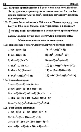 84 Вправи
101. Ширина прямокутника в 3 рази менша від його довжини.
Якщо довжину прямокутника зменшити на 2 м, то його
площа зменшиться на 8м2. Знайдіть початкову довжину
прямокутника.
102. У трьох баках міститься 260 л води. Відомо, що в другому
баку на 20л води більше, ніж у першому, а в третьому —
об’єму води, що міститься в першому та другому баках
8 ,
разом. Скільки літрів води міститься в кожному баку?
Множення многочлена на многочлен
103. Перетворіть у многочлен стандартного вигляду вираз:
1)(х +5)(у-7); 7) { -2 - у ) (у2+3);
2) (х-1) (х +5); 8) (За2- Ь)(4а2+36);
3) (Зх-5)(2х +7); 9) (а~3)(а2+4а +2);
4) (5х2~1)(5х+1); 10) (у-2г)(у2-2 уг-5 г2);
5) (5т- 2л) (3т+ п); 11) т(2т-1) (3т+2);
6) (4х2-х)(2х2+3х); 12) -6х2(4-2х)(3х2+11х).
104. Спростіть вираз:
1) (лс+3) (лс—7)—4дс(5—2дс);
2) (у+2)(у-6)+(у+3)(у-4);
3) (х -3) (Зх+1)~(2х +3) (4 х -1);
4) (2а - 36) (7а+4Ь)- (3,5а+Ь)(4а - 6і>);
5) (т3- Зп) (т2+2л) - 4т3(т2+7л).
105. Розв’яжіть рівняння:
1) (х-4 )(х +2 )-(х-5 )(х +в) = ~х;
2)1 2зс2- (Зх- 4) (4х+1) = 19;
3) (Зх+5) (2х +1) =(6х +5) (х - 3)+7;
4) (х+ 1)(х-2)-(х+5)(х+4) = -2.
 