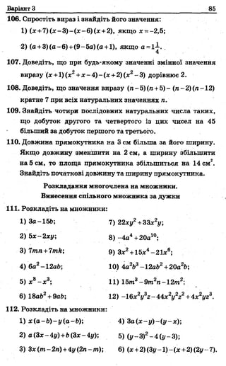 Варіант З
106. Спростіть вираз і знайдіть його значення:
1) (де-ь7) (де—3)—(де—6) (деч-2), якщо де= -2,5;
2) (а +3)(а-6)+(9-5а)(а +1), якщо а = і1. „
4
107. Доведіть, що при будь-якому значенні змінної значення
виразу (де+1) (де2+де- 4) - (х +2) (х2- 3) дорівнює 2.
108. Доведіть, що значення виразу (га-5)(п +5)- (я-2) (я-12)
кратне 7 при всіх натуральних значеннях л.
109. Знайдіть чотири послідовних натуральних числа таких,
що добуток другого та четвертого із цих чисел на 45
більший за добуток першого та третього.
110. Довжина прямокутника на 3 см більша за його ширину.
Якщо довжину зменшити на 2 см, а ширину збільшити
на 5 см, то площа прямокутника збільшиться на 14 см2.
Знайдіть початкові довжину та ширину прямокутника.
2) а(Зх-4у) +Ь(Зх-4у); 5) ( у - З)2- 4 ( у - 3);
3) Зх(т-2п) + 4у(2п~тУ, 6) (де+ 2) (Зі/ -1) - (х +2) (2у -- 7).
Розкладання многочлена на множники.
Винесення спільного множника за дужки
111. Розкладіть на множники:
6) 18ab2+ 9аЬ;
2) Ьх-2ху
1) За-15&; 7) 22ху2+33х2у;
8) -4а4+20а10;
9) Здс2-+-15де4—2
10) 4а2Ь3~12аЬ2+20а2Ь;
11) 15т3- 9т2п -1 2т2;
12) -16x2y3z - 44x2y2z2+4 x V .
112. Розкладіть на множники:
1) x(a-b)-y(a-b) 4) З а {х -у )-(у -х );
 