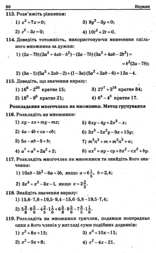 86 Вправи
113. Розв’яжіть рівняння:
1) ж2+7ж =0; 3) 8у2-3у =0;
2) 22- 3z = 0; 4 )Ш 2+2*=0.
114. Доведіть тотожність, використовуючи винесення спіль­
ного множника за дужки:
1) (2а- 7V)(За2+4а6- Ь2)- (2а- 7Ь)(За2+4а6-2Ь2) =
= &2(2а-7Ь);
2) (За-1)(5а2+2аЬ-2) +(1~За)(5а2+2аЬ-6) = 12а-4.
115. Доведіть, що значення виразу:
1) 16е -2 20 кратне 15; 3) 277+318 кратне 84;
2) 186- 96 кратне 21,; 4) б4- 4 5 кратне 17.
Розкладання многочлена на множники. Метод групування
116. Розкладіть на множники:
1) xy-xz+my-mz', 5) 8ху-4у +2х2- х ;
2 )4 а -4 Ь+са-сЬ; 6) Зж3-5ж2у-9ж +15і/;
3) 5a-ab-5 +b; 7) т3п2+т+т2п3+ п;
4) а7+а5+2а2+2; 8) ах2+ау-су+Ьх2- с х 2+Ьу.
117. Розкладіть многочлен на множники та знайдіть його зна­
чення:
1) 10аі>-5&2-6а +36, якщо a =6-L Ь= 2,4;
5
2) Зж3+ж2-Зж-1, якщо * =2^.
«З
118. Знайдіть значення виразу:
1) 15,6-7,8 +19,5-9,4-15,6-5,8-19,5-7,4;
2) 5 | -8 | -4 | -li+ 6 f-8 f-7 f 1І
8 6 5 6 8 6 5 6
119. Розкладіть на множники тричлен, подавши попередньо
один з його членів у вигляді суми подібних доданків:
1) ж2+8*+ 15; 3) х2+10ж-11;
2) ж2-9ж +8; 4 ) ж2 - 4 ж-2 1 .
 