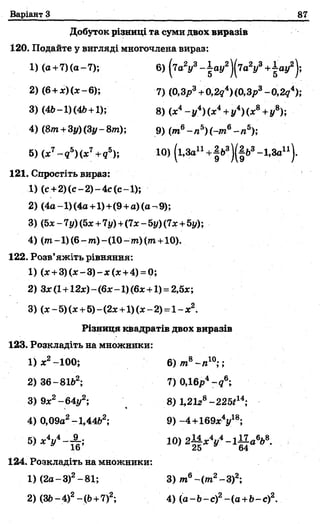 Варіант З 87
Добуток різаиці та суми двох виразів
120. Подайте у вигляді многочлена вираз:
1)(а+7)(а-7); 6) (7 а У -| а у 2)(7а У + ± ау2);
2) (6+ х )(х -6); 7) (0,Зр3+0,2д4)(0,Зр3- 0,2<?4);
3) (4Ь- 1) (4Ь+1); 8) (х4- у 4) (х4+у4) (х8+у8);
4) (&т+3у)(3у-8т); 9) (т6- п 5)(-т6- п 5);
5) (х7- д 5)(х7+д5)і Ю) (і.За11+^д3)(^63-1,3а11).
121. Спростіть вираз:
1) (с+ 2 )(с-2 )-4 с(с-1 );
2) (4а-1)(4а+1)+(9 +а)(а-9);
3) (5х -7 у) (5* +7у) +(7х - 5у) (7х +5у);
4) (от-1)(6-?п)-(10-?п)(т+10).
122. Розв’яжіть рівняння:
1) (х + 3 )(х -3 )-х (х +4) = 0;
2) Зх (1+12ж)- (6х-1) (6х +1) = 2,5х;
3) (х -5) (х +5)~(2х+1) (х -2) =1- х2.
Різниця квадратів двох виразів
123. Розкладіть на множники:
1) х2- 100; 6) т 8-л 10;;
2) 36-8162; 7)0,16р4~д6;
3)9х2-64у2; В) 1,21г8-22Ы14-,
4) 0,09а2-1,44&2; 9) -4+ 169 хУ 8;
5 ) х У - ^ ; 10) 2М д . у - 1^ а 6*8.
124. Розкладіть на множники:
1) (2а-3)2-81; 3) т6~(т2-3)2і
2) (Зі>-4)2- (Ь+7)2; 4) (а-Ь -с)2-(а +Ь-с)2.
 