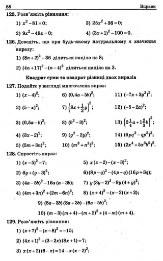 88 Вправи
125. Розв’яжіть рівняння:
1)ж2-8 1 =0; 3) 2 5 л:2 + 36 =0;
2) 9л:2- 49л: =0; 4) (Зл:+1)2-100 = 0.
126. Доведіть, що при будь-якому натуральному п значення
виразу:
1) (8/і +2)2- 36 ділиться націло на 8;
2) (4п +17)2- (п- 4)2 ділиться націло на 3.
Квадрат суми та квадрат різниці двох виразів
127. Подайте у вигляді многочлена вираз:
1) (де-4)2; . 6) (0,4а-5й)2; 11) (-7л: +Зу3)2;
2) (5-де)2; 7) (влг+іу)2; 12) (-5-2а)2;
3) (0,5а-Ь)2; 8) (Ь2- З)2; 13) (2 Іа +і|ь)2;
4) (Здс-2)2; 9) (у2—2г/)2; 14) (брд2-др2)2-,
5) (5т»+3п)2; 10) ( т 3+п2)2; 15) (2л:4+5х3Ь5)2.
128. Спростіть вираз:
1) (ле-5)2-7 ; 5) де(л:—2)—(л:—З)2;
2) 6у+(у~3)2; 6)(8р-д)2-(4 р - 9)(16р+39);
3) (4а - 5і>)2- 16а (а - 36); 7) у (Зу- 2)2-9у(4+у)2;
4) (4пг+3п)2+(2т-6п )2; 8) (де+4)2—(де—2) (де+2);
9) (8а - Щ (8а +3&)- (6а - 5Ь)2;
10) (т-3 )(/п +4 )-(т +2)2+( 4 - т ) ( т +4).
129. Розв’яжіть рівняння:
1) (л;+7)2-(л;-8)2=-15;
2) (4л:+1)2+(3- 2х) (8л:+1) =7;
 