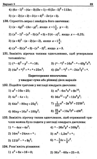 Варіант З 89
4) (6х-1)2-(4х-3)(Зх + 1) =6(2х-5)2+НЗх;
5) (ж -2)(х + 2) =3(х + 4)2- 2 х (х +5).
130. Спростіть вираз і знайдіть його значення:
1) (х-4у)2-(4х-|/)2, якщо х =1-1, і/ =-2;
и
2) (х2-1)2-(х 2~5)(х2+5) +2 (4 -х)2, якщо х = -0,25;
3) (а +6)2-(а~2)(а +2), якщо а =і4;
4
4) (х4-3 )(х 4+ 3)-(х4-5)2, якщо х = 3.
131. Замініть зірочки такими одночленами, щоб утворилася
тотожність:
1) (* -4 )2= у2-*+ 1 6 ; 3) (* - *)2 = 16хв- * + 49у4х8;
2) (4а3+ *)2= *+*+25тга2; 4) (Зга2-*)2= *-24гаУ +*.
Перетворення многочлена
у квадрат суми або різниці двох виразів
132. Подайте тричлен у вигляді квадрата двочлена:
1) а2+10а+25; 5) /га8~6т 4га5+ 9п10;
2) 4х2-4х+1; 6) 36х12+у6+12хУ ;
133. Замініть зірочку таким одночленом, щоб отриманий три­
член можна було подати у вигляді квадрата двочлена:
3) 64га2-80л<7+25<72; 7)~ а 6-2а3Ь2+225Ь4;
4) 80ху+ 16х2+ ІООу2; 8) ||а4+10а2Ь3+ 49Ь6.
1) *-4ах + 4а2;
2) Ібта2+24тп + * ;
4) *-26хУ+169гА
5) т 6-1,2т3+ *;
3) 121Ь2-* + 9?2; 6) *-ІЬс+і-с2.
З 9
134. Розв’яжіть р І Е н я н н я :
1) х2+ 8х+16 = 0; 2) 36ж2-бОх + 25 = 0
 