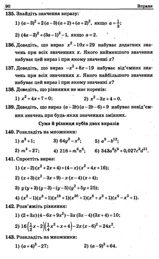 90 Вправи
135. Знайдіть значення виразу:
1) (а -3 )2+2(а-3)(а +2)+(а +2)2, якщо а =1;
З
2) (4а-3)2+(3а-1)2-1, якщо а = 2.
136. Доведіть, що вираз ж2-10* +29 набуває додатних зна­
чень при всіх значеннях х. Якого найменшого значення
набуває цей вираз і при якому значенні х?
137. Доведіть, що вираз -ж2+8ж-19 набуває від’ємних зна­
чень при всіх значеннях х. Якого найбільшого значення
набуває цей вираз і при якому значенні х?
138. Доведіть, що рівняння не має коренів:
1) ж2+4ж+7= 0; 2) ж2-Зж +4 = 0.
139. Доведіть, що вираз (а- 26) (а -26 - 6) +9 набуває невід’єм­
них значень при будь-яких значеннях змінних.
Сума й різниця кубів двох виразів
140. Розкладіть на множники:
1) а3+1; 3) 64і/3- х 3; 5) а9- б 12;
2) /п8+27; 4)216 +т6п6; 6)343а6Ь9+0,027с3с*21.
141. Спростіть вираз:
1) (ж-2)(ж2+2ж+4)+(4-ж)(ж2+4ж+16);
2) (ж+3) (х2- Зж+ 9) - х (ж-4 ) (ж+4);
3) у (у+3) (у - 3) - (у - 5) (у2+5у +25);
4) (ж3- 1)(ж3+1)(х18+1)(ж36+1)(ж6+х3+1)(х6- ж3+1).
142. Розв’яжіть рівняння:
1) (2+Зж)(4- 6ж+ 9ж2)- Зж(Зж--4) (Зж+4) = 10;
2) 16 (|ж - 2)(іж2+ж+4-)■-2ж(ж- б)2= 24ж2.
143. Розкладіть на множники:
1)(а +4)3-27; 2 )(а -9 )3+64.
 
