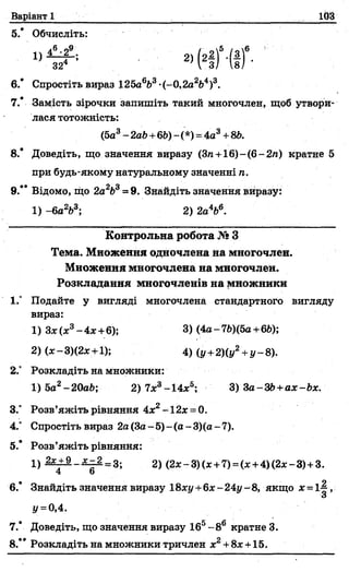 Варіант 1 103
5.* Обчисліть:
* Н ) •(!)“'
6.* Спростіть вираз 125а663-(-О^а^4)3.
7.* Замість зірочки запишіть такий многочлен, щоб утвори­
лася тотожність:
(5а3- 2аЬ+66) - (*) =4а3+86.
8.* Доведіть, що значення виразу (Зп+16)-(6-2/г) кратне 5
при будь-якому натуральному значенні п.
9.” Відомо, що 2а263= 9. Знайдіть значення виразу:
1) -6а2Ь3; 2) 2а4Ь6.
Контрольна робота №З
Тема. Множення одночлена на многочлен.
Множення многочлена на многочлен.
Розкладання многочленів на множники
1." Подайте у вигляді многочлена стандартного вигляду
вираз:
1) Зх0с3-4 х +6); 3) (4а-76)(5а+66);
2) (*-3)(2ж +1); 4) (у +2)(у2+у-8).
2.° Розкладіть на множники:
1) 5а2- 20а6; 2) 7*3-14х5; 3) За-ЗЬ+ах-Ьх.
3.° Розв’яжіть рівняння 4х2-12х = 0.
4.° Спростіть вираз 2а (3а - 5)- (а - 3)(а - 7).
5.* Розв’яжіть рівняння:
1) 2*±9_л^_2=3; 2) (2х - 3)(х +7) =(* +4)(2х - 3)+ 3.
4 о
6.* Знайдіть значення виразу 18хі/+6л:-24і/-8, якщо х = 1~,
а
У=0,4.
7.* Доведіть, що значення виразу 165-8 6 кратне 3.
8.** Розкладіть на множники тричлен х2+8х +15.
 