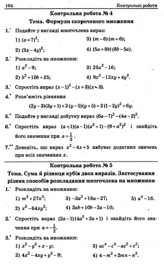 104 Контрольні роботи
Контрольна робота № 4
Тема. Формули скороченого множення
1.” Подайте у вигляді многочлена вираз:
1) (а +7)2; 3) ( т - 6)(/п+6);
2)(Зх-4у)2; 4) (5о +86)(86-5а).
2." Розкладіть на множники:
1) а2-9 ; 3) 25л;2-16;
2) б2+106+25; 4) 9х2-12ху +4у2.
3.° Спростіть вираз (л:-1)2-(л: +3)(л:''г3).
4.* Розв’яжіть рівняння
(2г/- 3)(3у+1) +2(у - Щ у+5) = 2(1- 2у)2+6у.
5.* Подайте у вигляді добутку вираз (6а - 1)2- (4а - 2)2.
6.' Спростіть вираз (а+:1)(а-1)(а2+1)-(9+а2)2 і знайдіть
його значення при а = і .
О
7.” Доведіть, що вираз х2-4 х +5 набуває додатних значень
при всіх значеннях х.
Контрольна робота № 5
Тема. Сума й різниця кубів двох виразів. Застосування
різних способів розкладання многочлена на множники
1.° Розкладіть на множники:
1)то3+27л3; 3 ) -За2+18а-27; 5) а4-16.
2) х3-64ху2; 4) 2а6+106-2а-10;
2.” Спростіть вираз (2а-1)(4а2+2а +1) і знайдіть його зна­
чення при а =- і .
3.* Розкладіть на множники:
1) х2- у 2+х - у ; 3) ас4- с 4-а с2+с2;
2) 4х2-4 ху+ у2-9 ; 4) 4 -т 2+2тп-п2.
 