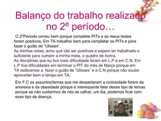 Balanço do trabalho realizado no 2º período…   O 2ºPeriodo correu bem porque completei PITs e os meus testes foram positivos. Em TA trabalhei bem para completar os PITs e para fazer o guião de “Ulisses”. As minhas notas, acho que vão ser positivas e espero ter trabalhado o suficiente para cumprir a minha meta, o quadro de honra. As disciplinas que eu tive mais dificuldade foram em L.P e em C.N. Em L.P tive dificuldades em terminar o PIT do mês de Março porque em TA estávamos a  fazer o guião de “Ulisses” e a C.N porque não soube aproveitar bem o tempo em TA. Em F.C os assuntos/temas que me despertaram a curiosidade foram da anorexia e da obesidade porque é interessante falar desse tipo de temas porque se não cuidarmos de nós se calhar, um dia, podemos ficar com esse tipo de doença. 