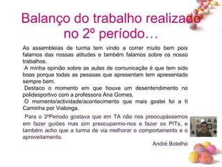 Balanço do trabalho realizado no 2º período… As assembleias de turma tem vindo a correr muito bem pois falamos das nossas atitudes e também falamos sobre os nosso trabalhos.   A minha opinião sobre as aulas de comunicação é que tem sido boas porque todas as pessoas que apresentam tem apresentado sempre bem.   Destaco o momento em que houve um desentendimento no polidesportivo com a professora Ana Gomes.   O momento/actividade/acontecimento que mais gostei foi a II Caminha por Vialonga.   Para o 3ºPeriodo gostava que em TA não nos preocupássemos em fazer guiões mas sim preocuparmo-nos a fazer os PITs, e também acho que a turma de via melhorar o comportamento e o aproveitamento. André Botelho 
