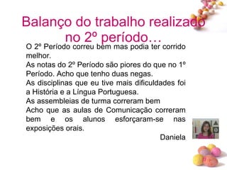 Balanço do trabalho realizado no 2º período… O 2º Período correu bem mas podia ter corrido melhor. As notas do 2º Período são piores do que no 1º Período. Acho que tenho duas negas. As disciplinas que eu tive mais dificuldades foi a História e a Língua Portuguesa. As assembleias de turma correram bem Acho que as aulas de Comunicação correram bem e os alunos esforçaram-se nas exposições orais. Daniela 