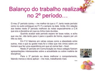 Balanço do trabalho realizado no 2º período… O meu 2º período correu – me melhor do que o 1º, tanto neste período como no outro entreguei os P.I.T.s sempre na data  limite. Em relação aos testes neste 2º período melhorei as notas especialmente a C.N que era a disciplina em que eu tinha mais duvidas. Quando acabar este período espero ter boas notas, e acho que vou ter, não tanto para ir para o quadro de honra, espero por um três ou dois. Em F.C falamos em várias coisas como a obesidade entre outros, mas o que eu gostei mais foi o vídeo que nós vimos sobre um homem que fez uma experiência em que só comia fast – food. Neste 2º período em Comunicação os meus colegas fizeram apresentações interessantes sobre a actualidade ou sobre matéria de disciplinas. Para o 3º período eu devia melhorar o comportamento, falando menos e devia aplicar – me mais, trabalhando mais  . Fábio 