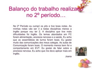 Balanço do trabalho realizado no 2º período… No 2º Período eu cumpri os pits e tive boas notas. As minhas notas vão ser 3 a todas disciplinas menos a Inglês porque vou ter 2. A disciplina que tive mais dificuldades foi Inglês. Os temas abordados em FC foram alimentação, anorexia nervosa e a saúde. Eu acho que as assembleias de turma foram boas. Eu gostei muito das comunicações dos meus colegas. As aulas de Comunicação foram boas. O momento menos bom foi o comportamento em EVT. Eu gostei de falar sobre a anorexia nervosa. Eu acho que me devo aplicar mais em Inglês. Joana 