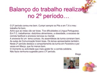 Balanço do trabalho realizado no 2º período… O 2º período correu-me bem. Cumpri sempre os Pits e em T.A o meu trabalho foi bom. Acho que as notas vão ser boas. Tive dificuldades a Língua Portuguesa. Em F.C. trabalhamos: distúrbios alimentares, a obesidade, o excesso de comida fastfood e anorexia nervosa ou mental. A anorexia foi um  tema curioso. As assembleias de turma correram bem. As aulas de Comunicação foram boas. Os temas apresentados também. Neste 2º período destaco o comportamento da turma em Fevereiro e por vezes em Março, que foi menos bom. O momento ou actividade que mais gostei foi: a corrida solidária. Não fazia nenhuma sugestão para o 3º período. Diogo 