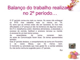Balanço do trabalho realizado no 2º período… O 2º período correu-me mais ou menos. Ás vezes não entreguei os PITS mas trabalhei mais ou menos em TA. Eu acho que as minhas notas vão ser razoáveis. Eu tive mais dificuldades a LP porque já não me lembrava de algumas coisas. Em F.C. trabalhamos sobre: distúrbios alimentares, a obesidade, o excesso de comida, fastfood e anorexia nervosa ou mental. A anorexia foi um bom tema curioso.  As assembleias de turma correram bem. As aulas de Comunicação foram boas. Os temas apresentados também. Este 2º período destaco, o comportamento da turma em Fevereiro e ás vezes Março, que foi menos bom. O momento ou actividade que mais gostei foi: a corrida solidária Eu não tenho nenhuma sugestão para o 3º período. Rui 