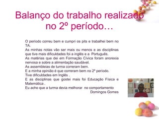 Balanço do trabalho realizado no 2º período… O período correu bem e cumpri os pits e trabalhei bem no TA. As minhas notas vão ser mais ou menos e as disciplinas que tive mais dificuldades foi a inglês e a  Português. As matérias que dei em Formação Cívica foram anorexia nervosa e sobre a alimentação saudável. As assembleias de turma correram bem. E a minha opinião é que correram bem no 2º período. Tive dificuldades em Inglês . E as disciplinas que gostei mais foi Educação Física e Matemática . Eu acho que a turma devia melhorar  no comportamento Domingos Gomes 