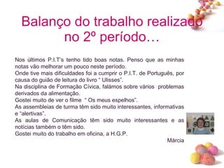 Balanço do trabalho realizado no 2º período… Nos últimos P.I.T’s tenho tido boas notas. Penso que as minhas notas vão melhorar um pouco neste período. Onde tive mais dificuldades foi a cumprir o P.I.T. de Português, por causa do guião de leitura do livro “ Ulisses”. Na disciplina de Formação Cívica, falámos sobre vários  problemas derivados da alimentação. Gostei muito de ver o filme  “ Os meus espelhos”. As assembleias de turma têm sido muito interessantes, informativas e “alertivas”. As aulas de Comunicação têm sido muito interessantes e as notícias também o têm sido. Gostei muito do trabalho em oficina, a H.G.P. Márcia 