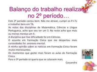 Balanço do trabalho realizado no 2º período… Este 2º período correu bem. Não me atrasei, cumpri os P.I.Ts e trabalhei bem em TA. As notas das disciplinas de Matemática, Ciências e Língua Portuguesa, acho que vou ter um 3. No resto acho que mais ou menos mereço um 4. A disciplina que tive dificuldade foi em Ciências. O assunto em Formação Cívica que me despertou mais curiosidades foi: anorexia mental. A minha opinião sobre as noticias em Formação Cívica foram muito interessantes. Os momentos que gostei mais foram as aulas de Formação Cívica. Para o 3º período só queria que se calassem mais. Cassandra 