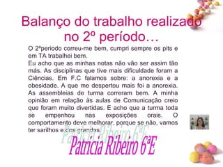 Balanço do trabalho realizado no 2º período… O 2ºperiodo correu-me bem, cumpri sempre os pits e em TA trabalhei bem. Eu acho que as minhas notas não vão ser assim tão más. As disciplinas que tive mais dificuldade foram a Ciências. Em F.C falamos sobre: a anorexia e a obesidade. A que me despertou mais foi a anorexia. As assembleias de turma correram bem. A minha opinião em relação às aulas de Comunicação creio que foram muito divertidas. E acho que a turma toda se empenhou nas exposições orais. O comportamento deve melhorar, porque se não, vamos ter sarilhos e dos grandes. Patricia Ribeiro 6ªE 