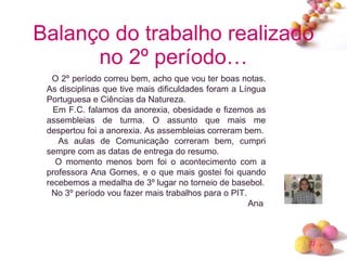 Balanço do trabalho realizado no 2º período… O 2º período correu bem, acho que vou ter boas notas. As disciplinas que tive mais dificuldades foram a Língua Portuguesa e Ciências da Natureza. Em F.C. falamos da anorexia, obesidade e fizemos as assembleias de turma. O assunto que mais me despertou foi a anorexia. As assembleias correram bem. As aulas de Comunicação correram bem, cumpri sempre com as datas de entrega do resumo. O momento menos bom foi o acontecimento com a professora Ana Gomes, e o que mais gostei foi quando recebemos a medalha de 3º lugar no torneio de basebol. No 3º período vou fazer mais trabalhos para o PIT. Ana  