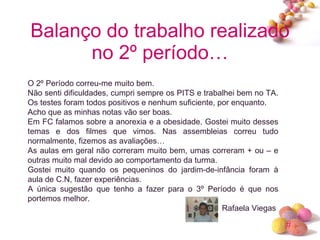 Balanço do trabalho realizado no 2º período… O 2º Período correu-me muito bem.  Não senti dificuldades, cumpri sempre os PITS e trabalhei bem no TA. Os testes foram todos positivos e nenhum suficiente, por enquanto. Acho que as minhas notas vão ser boas. Em FC falamos sobre a anorexia e a obesidade. Gostei muito desses temas e dos filmes que vimos. Nas assembleias correu tudo normalmente, fizemos as avaliações… As aulas em geral não correram muito bem, umas correram + ou – e outras muito mal devido ao comportamento da turma.  Gostei muito quando os pequeninos do jardim-de-infância foram à aula de C.N, fazer experiências. A única sugestão que tenho a fazer para o 3º Período é que nos portemos melhor. Rafaela Viegas  
