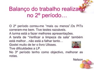 Balanço do trabalho realizado no 2º período… O 2º período correu-me “mais ou menos”.Os PITs correram-me bem. Tive testes razoáveis. A turma está a fazer melhores apresentações. A tarefa de “Verificar a limpeza da sala” também está melhor…não está a falhar tanto… Gostei muito de ler o livro Ulisses. Tive dificuldades a LP. No 3º período tenho como objectivo, melhorar as notas. Nelson 