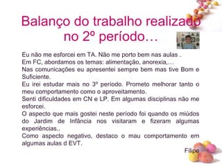 Balanço do trabalho realizado no 2º período… Eu não me esforcei em TA. Não me porto bem nas aulas . Em FC, abordamos os temas: alimentação, anorexia,… Nas comunicações eu apresentei sempre bem mas tive Bom e Suficiente. Eu irei estudar mais no 3º período. Prometo melhorar tanto o meu comportamento como o aproveitamento. Senti dificuldades em CN e LP. Em algumas disciplinas não me esforcei. O aspecto que mais gostei neste período foi quando os miúdos do Jardim de Infância nos visitaram e fizeram algumas experiências.. Como aspecto negativo, destaco o mau comportamento em algumas aulas d EVT. Filipe 
