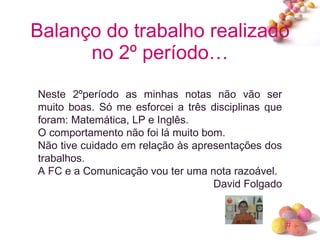 Balanço do trabalho realizado no 2º período… Neste 2ºperíodo as minhas notas não vão ser muito boas. Só me esforcei a três disciplinas que foram: Matemática, LP e Inglês.  O comportamento não foi lá muito bom. Não tive cuidado em relação às apresentações dos trabalhos. A FC e a Comunicação vou ter uma nota razoável. David Folgado 