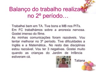 Balanço do trabalho realizado no 2º período… Trabalhei bem em TA. Tive bons e MB nos PITs. Em FC trabalhámos sobre a anorexia nervosa. Gostei imenso do filme.  As minhas comunicações foram razoáveis. Vou tentar melhorar no 3º período. Tive dificuldades a Inglês e a Matemática.. No resto das disciplinas estou razoável. Vou ter 3 negativas. Gostei muito quando as crianças do Jardim de Infância  estiveram cá. Tatiana 