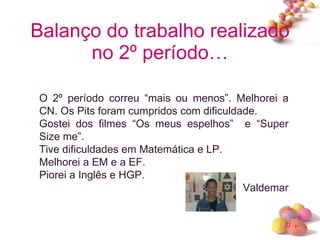 Balanço do trabalho realizado no 2º período… O 2º período correu “mais ou menos”. Melhorei a CN. Os Pits foram cumpridos com dificuldade. Gostei dos filmes “Os meus espelhos”  e “Super Size me”. Tive dificuldades em Matemática e LP. Melhorei a EM e a EF. Piorei a Inglês e HGP. Valdemar 