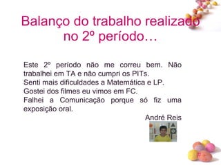 Balanço do trabalho realizado no 2º período… Este 2º período não me correu bem. Não trabalhei em TA e não cumpri os PITs. Senti mais dificuldades a Matemática e LP. Gostei dos filmes eu vimos em FC. Falhei a Comunicação porque só fiz uma exposição oral. André Reis 