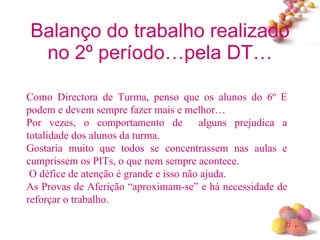 Balanço do trabalho realizado no 2º período…pela DT… Como Directora de Turma, penso que os alunos do 6º E podem e devem sempre fazer mais e melhor… Por vezes, o comportamento de  alguns prejudica a totalidade dos alunos da turma. Gostaria muito que todos se concentrassem nas aulas e cumprissem os PITs, o que nem sempre acontece. O défice de atenção é grande e isso não ajuda. As Provas de Aferição “aproximam-se” e há necessidade de reforçar o trabalho. 