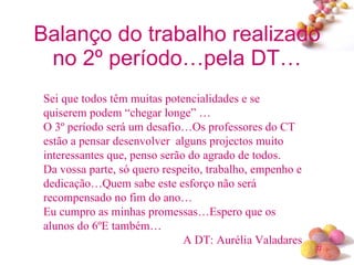Balanço do trabalho realizado no 2º período…pela DT… Sei que todos têm muitas potencialidades e se quiserem podem “chegar longe” … O 3º período será um desafio…Os professores do CT estão a pensar desenvolver  alguns projectos muito interessantes que, penso serão do agrado de todos. Da vossa parte, só quero respeito, trabalho, empenho e dedicação…Quem sabe este esforço não será recompensado no fim do ano… Eu cumpro as minhas promessas…Espero que os alunos do 6ºE também… A DT: Aurélia Valadares 