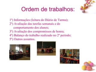 Ordem de trabalhos: 1º) Informações (leitura do Diário de Turma); 2º) Avaliação das tarefas semanais e do    comportamento dos alunos; 3º) Avaliação dos compromissos de honra; 4º) Balanço do trabalho realizado no 2º período; 5º) Outros assuntos. 