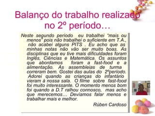 Balanço do trabalho realizado no 2º período… Neste segundo período  eu trabalhei “mais ou menos” pois não trabalhei o suficiente em T.A.,  não acabei alguns PITS . Eu acho que as minhas notas não vão ser muito boas. As disciplinas que eu tive mais dificuldades foram Inglês, Ciências e Matemática. Os assuntos que abordamos  foram a fast-food e a alimentação. As assembleias de turma  correram bem. Gostei das aulas do  2ºperíodo.  Adorei quando as crianças do infantário vieram à nossa sala.  O filme  sobre  fast-food foi muito interessante. O momento menos bom foi quando a D.T ralhou connosco,  mas acho que merecemos… Devíamos falar menos e trabalhar mais e melhor. Rúben Cardoso 