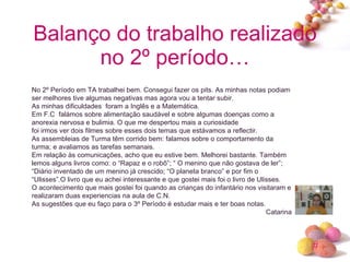 Balanço do trabalho realizado no 2º período… No 2º Período em TA trabalhei bem. Consegui fazer os pits. As minhas notas podiam ser melhores tive algumas negativas mas agora vou a tentar subir. As minhas dificuldades  foram a Inglês e a Matemática. Em F.C  falámos sobre alimentação saudável e sobre algumas doenças como a anorexia nervosa e bulimia. O que me despertou mais a curiosidade foi irmos ver dois filmes sobre esses dois temas que estávamos a reflectir. As assembleias de Turma têm corrido bem: falamos sobre o comportamento da turma; e avaliamos as tarefas semanais. Em relação às comunicações, acho que eu estive bem. Melhorei bastante. Também lemos alguns livros como: o “Rapaz e o robô”; “ O menino que não gostava de ler”; “Diário inventado de um menino já crescido; “O planeta branco” e por fim o “Ulisses”.O livro que eu achei interessante e que gostei mais foi o livro de Ulisses. O acontecimento que mais gostei foi quando as crianças do infantário nos visitaram e realizaram duas experiencias na aula de C.N. As sugestões que eu faço para o 3º Período é estudar mais e ter boas notas. Catarina 