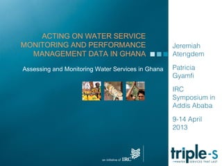 ACTING ON WATER SERVICE
MONITORING AND PERFORMANCE                         Jeremiah
  MANAGEMENT DATA IN GHANA                         Atengdem

Assessing and Monitoring Water Services in Ghana   Patricia
                                                   Gyamfi

                                                   IRC
                                                   Symposium in
                                                   Addis Ababa

                                                   9-14 April
                                                   2013
 