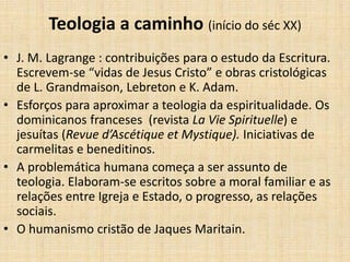 Teologia a caminho (início do séc XX)
• J. M. Lagrange : contribuições para o estudo da Escritura.
Escrevem-se “vidas de Jesus Cristo” e obras cristológicas
de L. Grandmaison, Lebreton e K. Adam.
• Esforços para aproximar a teologia da espiritualidade. Os
dominicanos franceses (revista La Vie Spirituelle) e
jesuítas (Revue d’Ascétique et Mystique). Iniciativas de
carmelitas e beneditinos.
• A problemática humana começa a ser assunto de
teologia. Elaboram-se escritos sobre a moral familiar e as
relações entre Igreja e Estado, o progresso, as relações
sociais.
• O humanismo cristão de Jaques Maritain.
 
