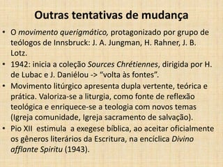 Outras tentativas de mudança
• O movimento querigmático, protagonizado por grupo de
teólogos de Innsbruck: J. A. Jungman, H. Rahner, J. B.
Lotz.
• 1942: inicia a coleção Sources Chrétiennes, dirigida por H.
de Lubac e J. Daniélou -> “volta às fontes”.
• Movimento litúrgico apresenta dupla vertente, teórica e
prática. Valoriza-se a liturgia, como fonte de reflexão
teológica e enriquece-se a teologia com novos temas
(Igreja comunidade, Igreja sacramento de salvação).
• Pio XII estimula a exegese bíblica, ao aceitar oficialmente
os gêneros literários da Escritura, na encíclica Divino
afflante Spiritu (1943).
 