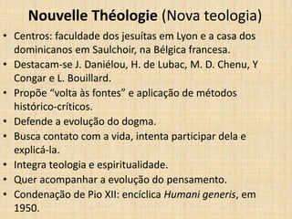 Nouvelle Théologie (Nova teologia)
• Centros: faculdade dos jesuítas em Lyon e a casa dos
dominicanos em Saulchoir, na Bélgica francesa.
• Destacam-se J. Daniélou, H. de Lubac, M. D. Chenu, Y
Congar e L. Bouillard.
• Propõe “volta às fontes” e aplicação de métodos
histórico-críticos.
• Defende a evolução do dogma.
• Busca contato com a vida, intenta participar dela e
explicá-la.
• Integra teologia e espiritualidade.
• Quer acompanhar a evolução do pensamento.
• Condenação de Pio XII: encíclica Humani generis, em
1950.
 