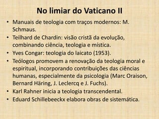 No limiar do Vaticano II
• Manuais de teologia com traços modernos: M.
Schmaus.
• Teilhard de Chardin: visão cristã da evolução,
combinando ciência, teologia e mística.
• Yves Congar: teologia do laicato (1953).
• Teólogos promovem a renovação da teologia moral e
espiritual, incorporando contribuições das ciências
humanas, especialmente da psicologia (Marc Oraison,
Bernard Häring, J. Leclercq e J. Fuchs).
• Karl Rahner inicia a teologia transcendental.
• Eduard Schillebeeckx elabora obras de sistemática.
 
