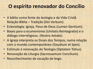 O espírito renovador do Concílio
• A bíblia como fonte da teologia e da Vida Cristã.
Relação Bíblia – Tradição (Dei Verbum).
• Eclesiologia: Igreja, Povo de Deus (Lumen Gentium).
• Bases para o ecumenismo (Unitatis Reintegratio) e o
diálogo interreligioso. (Nostra Aetate).
• A Igreja interpreta os Sinais dos Tempos, numa relação
com o mundo contemporâneo (Gaudium et Spes).
• Estímulo à renovação da Teologia (Optatam Totius).
• Renovação da Liturgia (Sacrossantum Concilium).
• Reconhecimento da vocação do leigo.
 