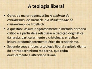 A teologia liberal
• Obras de maior repercussão: A essência do
cristianismo, de Harnack, e A absolutidade do
cristianismo, de Troeltsch.
• A questão: assumir rigorosamente o método histórico-
crítico e a partir dele relativizar a tradição dogmática
da Igreja, particularmente a cristologia; e realizar
leitura predominantemente ética do cristianismo.
• Segundo seus críticos, a teologia liberal capitula diante
do antropocentrismo moderno, que reduz
drasticamente a alteridade divina.
 