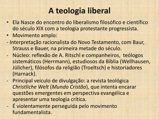 A teologia liberal
• Ela Nasce do encontro do liberalismo filosófico e científico
do século XIX com a teologia protestante progressista.
• Movimento amplo:
- Interpretação racionalista do Novo Testamento, com Baur,
Strauss e Bauer, na primeira metade do século.
- Núcleo: reflexão de A. Ritschl e companheiros, teólogos
sistemáticos (Herrmann), estudiosos da Bíblia (Wellhausen,
Jülicher), filósofos da religião (Troeltsch) e historiadores
(Harnack).
- Principal veículo de divulgação: a revista teológica
Christliche Welt (Mundo Cristão), que intenta encarar
questões emergentes em perspectiva evangélica e
apresentar uma teologia crítica.
- É violentamente perseguida pelo movimento
fundamentalista.
 