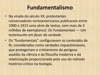Fundamentalismo
• Na virada do século XX, protestantes
conservadores norteamericanos publicaram entre
1900 e 1915 uma série de textos, com mais de 3
milhões de exemplares): Os Fundamentais — Um
testemunho em favor da verdade.
• Os “fundamentais” configuravam os conteúdos da
fé, considerados como verdades inquestionáveis,
que protegeriam o cristianismo do perigoso
assédio da ciência e da filosofia moderna e da
relativização proporcionada pelo uso do método
histórico-crítico na teologia.
 