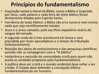 Princípios do fundamentalismo
• Inspiração verbal e literal da Bíblia: como a Bíblia é inspirada
por Deus, cada palavra e cada letra do texto bíblico foram
diretamente ditadas pelo Espírito Santo.
• Inerrância do texto bíblico: a Bíblia não erra nunca e nem ensina
nada que seja cientificamente inexato.
• Jesus é o único salvador, pelo sacrifício expiatório vicário do
sangue derramado.
• A segunda vinda de Cristo acontecerá em breve e será
precedida por sinais apocalípticos e o tempo da tribulação
(tribulacionismo).
• Rejeição das ideias de evolucionismo e das pesquisas científicas
quando não se compaginam com a “fé bíblica”.
• Intolerância e exclusão da comunidade cristã para quem não
aceita as verdades propostas pelo fundamentalismo.
• A política deve ser cristã e o mundo ocidental deve voltar a ser
cristão. O Estado deve defender a concepção bíblico-
fundamentalista do ser humano.
 
