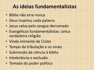 As ideias fundamentalistas
• Bíblia não erra nunca
• Deus inspirou cada palavra
• Jesus salva pelo sangue derramado
• Evangélicos fundamentalistas: única
verdadeira religião
• Vinda iminente de Cristo
• Tempo da tribulação e os sinais
• Submissão da ciência à bíblia
• Intolerância e exclusão
• Tomada do poder político
 