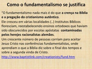 Como o fundamentalismo se justifica
“O fundamentalismo nada mais é do que a crença na Bíblia
e a pregação do cristianismo autêntico.
Ele cresceu em várias localidades (..) Institutos Bíblicos
floresciam, reestabelecendo ensinos ortodoxos que haviam
sido obscurecidos por escolas apóstatas contaminadas
pelos herejes racionalistas alemães.
Um crescente número de pessoas corriam para aceitar
Jesus Cristo nas conferências fundamentalistas, onde
aprendiam o que a Bíblia diz sobre o final dos tempos e
sobre a segunda vinda de Cristo.
http://www.baptistlink.com/creationists/fund.htm
 