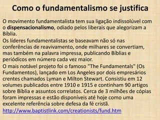 Como o fundamentalismo se justifica
O movimento fundamentalista tem sua ligação indissolúvel com
o dispensacionalismo, odiado pelos liberais que alegorizam a
Bíblia.
Os líderes fundamentalistas se baseavam não só nas
conferências de reavivamento, onde milhares se convertiam,
mas também na palavra impressa, publicando Bíblias e
periódicos em número cada vez maior.
O mais notável projeto foi o famoso "The Fundamentals" (Os
Fundamentos), lançado em Los Angeles por dois empresários
crentes chamados Lyman e Milton Stewart. Consistiu em 12
volumes publicados entre 1910 e 1915 e continham 90 artigos
sobre Bíblia e assuntos correlatos. Cerca de 3 milhões de cópias
foram impressas e estão disponíveis até hoje como uma
excelente referência sobre defesa da fé cristã.
http://www.baptistlink.com/creationists/fund.htm
 